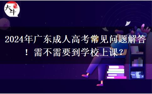 2024年廣東成人高考常見問題解答！需不需要到學(xué)