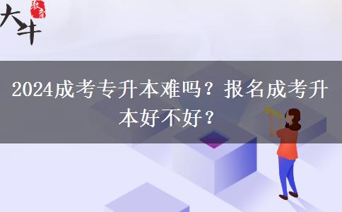 2024成考專升本難嗎？報名成考升本好不好？