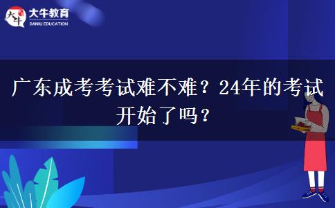 廣東成考考試難不難？24年的考試開始了嗎？