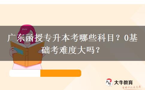 廣東函授專升本考哪些科目？0基礎(chǔ)考難度大嗎？