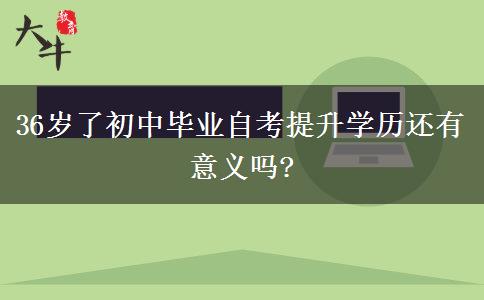 36歲了初中畢業(yè)自考提升學(xué)歷還有意義嗎?