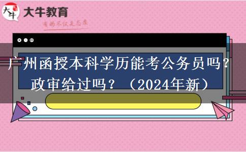 廣州函授本科學(xué)歷能考公務(wù)員嗎？政審給過(guò)嗎？（2024年新）