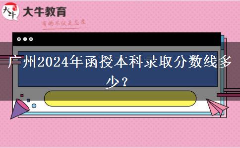 廣州2024年函授本科錄取分?jǐn)?shù)線多少？