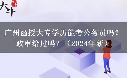 廣州函授大專學(xué)歷能考公務(wù)員嗎？政審給過嗎？（2024年新）