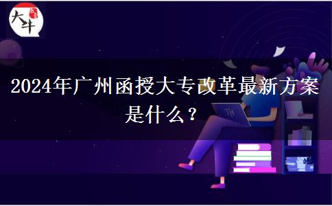 2024年廣州函授大專改革最新方案是什么？