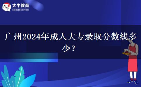 廣州2024年成人大專錄取分?jǐn)?shù)線多少？