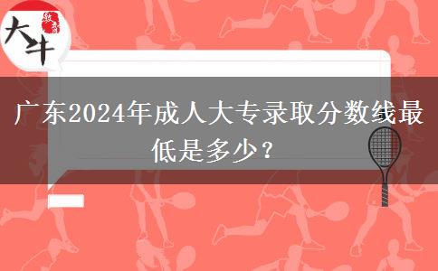 廣東2024年成人大專錄取分?jǐn)?shù)線最低是多少？