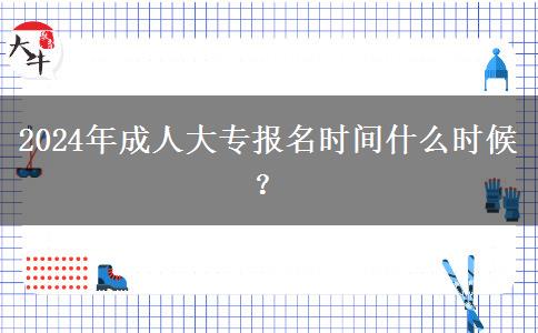 2024年成人大專報名時間什么時候？