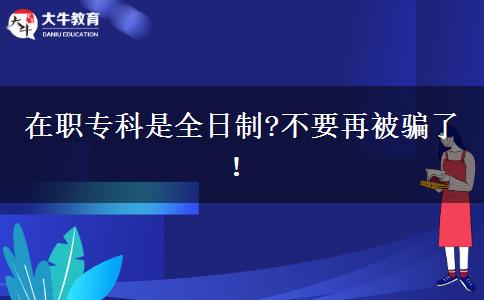 在職專科是全日制?不要再被騙了！