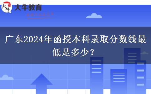 廣東2024年函授本科錄取分?jǐn)?shù)線最低是多少？