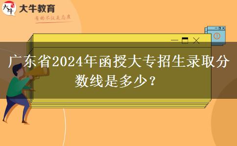 廣東省2024年函授大專招生錄取分?jǐn)?shù)線是多少？