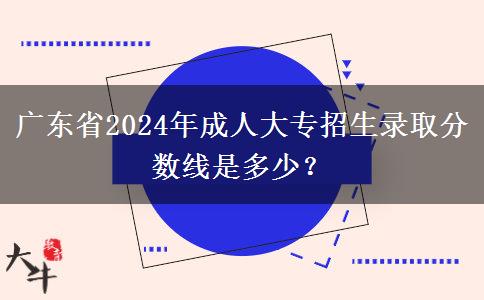 廣東省2024年成人大專招生錄取分?jǐn)?shù)線是多少？