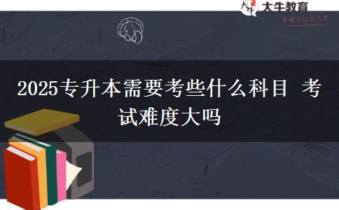 2025專升本需要考些什么科目 考試難度大嗎