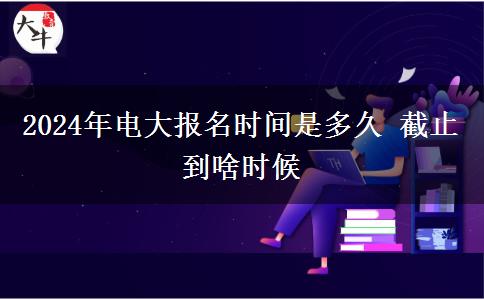 2024年電大報(bào)名時(shí)間是多久 截止到啥時(shí)候