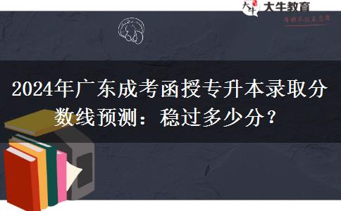 2024年廣東成考函授專升本錄取分?jǐn)?shù)線預(yù)測(cè)：穩(wěn)過(guò)多少分？