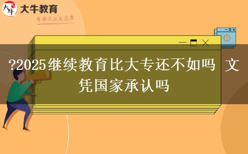 ?2025繼續(xù)教育比大專還不如嗎 文憑國家承認(rèn)嗎