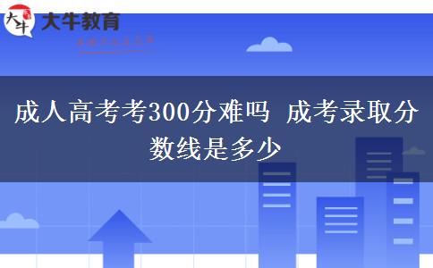 成人高考考300分難嗎 成考錄取分?jǐn)?shù)線是多少