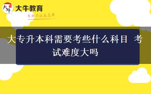 大專升本科需要考些什么科目 考試難度大嗎