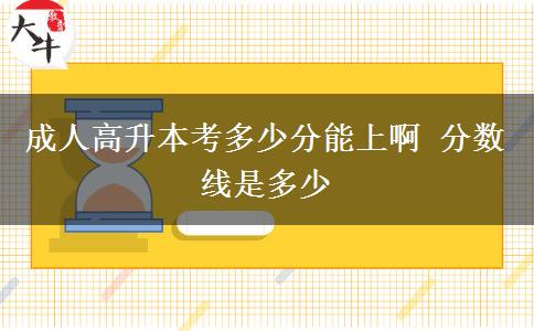 成人高升本考多少分能上啊 分?jǐn)?shù)線是多少