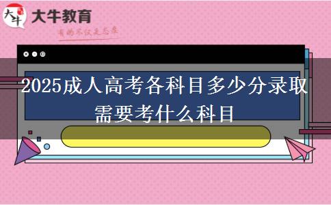 2025成人高考各科目多少分錄取 需要考什么科目