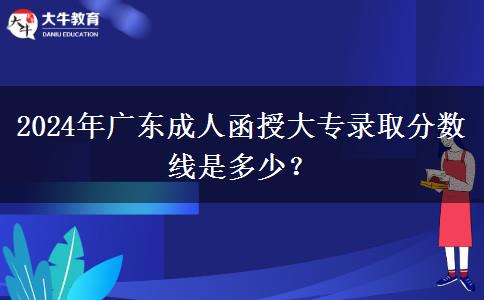 2024年廣東成人函授大專錄取分?jǐn)?shù)線是多少？