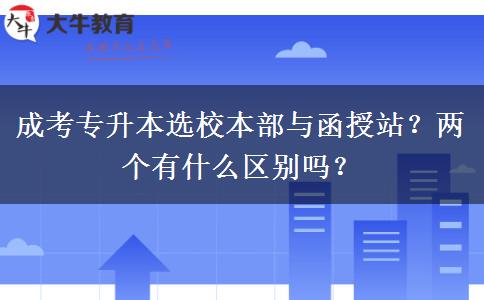 成考專升本選校本部與函授站？?jī)蓚€(gè)有什么區(qū)別嗎？