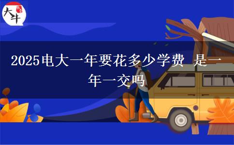 2025電大一年要花多少學(xué)費(fèi) 是一年一交嗎