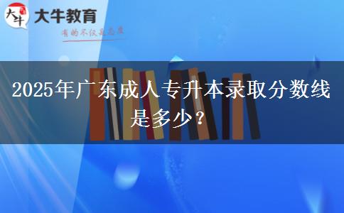 2025年廣東成人專升本錄取分?jǐn)?shù)線是多少？