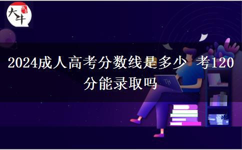 2024成人高考分?jǐn)?shù)線是多少 考120分能錄取嗎