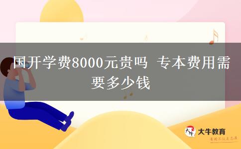 國開學(xué)費(fèi)8000元貴嗎 專本費(fèi)用需要多少錢