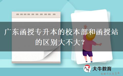 廣東函授專升本的校本部和函授站的區(qū)別大不大？