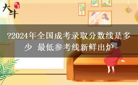 ?2024年全國(guó)成考錄取分?jǐn)?shù)線是多少 最低參考線新