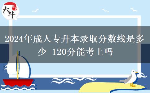 2024年成人專升本錄取分?jǐn)?shù)線是多少 120分能考上嗎