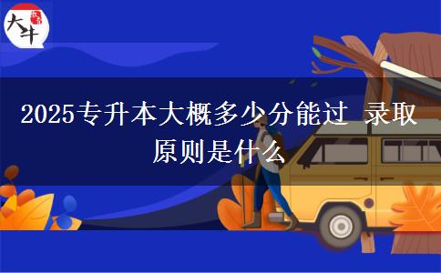 2025專升本大概多少分能過 錄取原則是什么