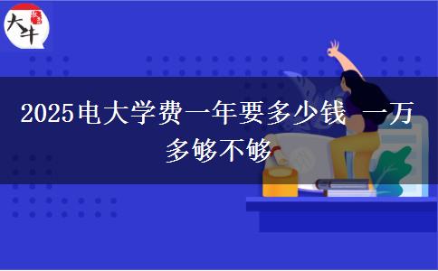 2025電大學(xué)費(fèi)一年要多少錢 一萬多夠不夠