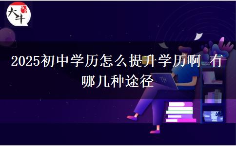 2025初中學(xué)歷怎么提升學(xué)歷啊 有哪幾種途徑