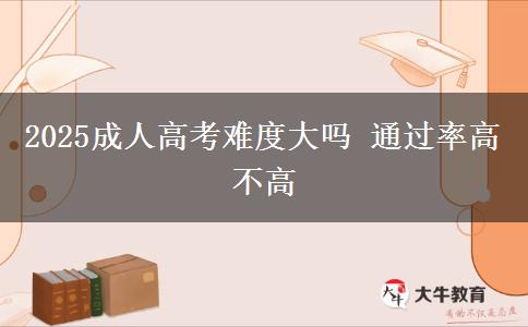 2025成人高考難度大嗎 通過率高不高