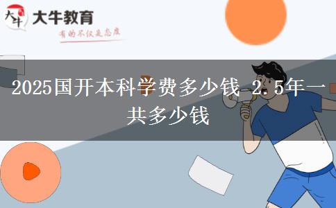 2025國(guó)開(kāi)本科學(xué)費(fèi)多少錢 2.5年一共多少錢